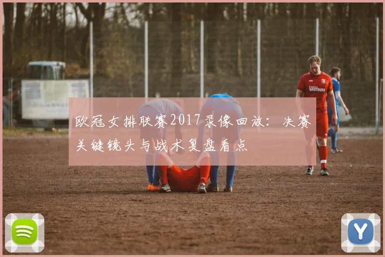 欧冠女排联赛2017录像回放：决赛关键镜头与战术复盘看点