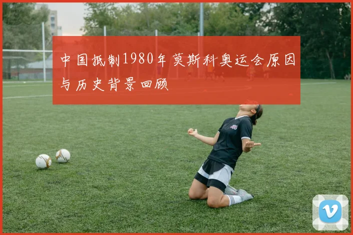 中国抵制1980年莫斯科奥运会原因与历史背景回顾