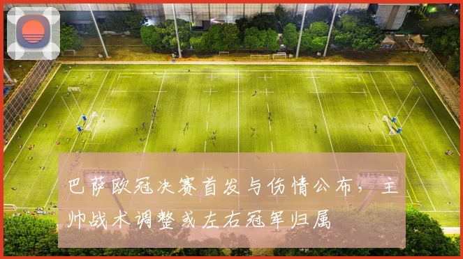 巴萨欧冠决赛首发与伤情公布，主帅战术调整或左右冠军归属