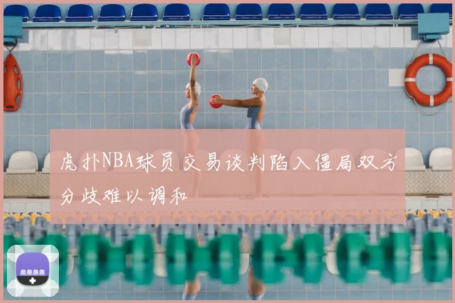 虎扑NBA球员交易谈判陷入僵局双方分歧难以调和