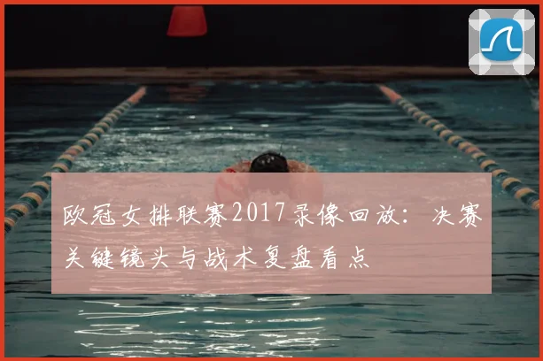 欧冠女排联赛2017录像回放：决赛关键镜头与战术复盘看点